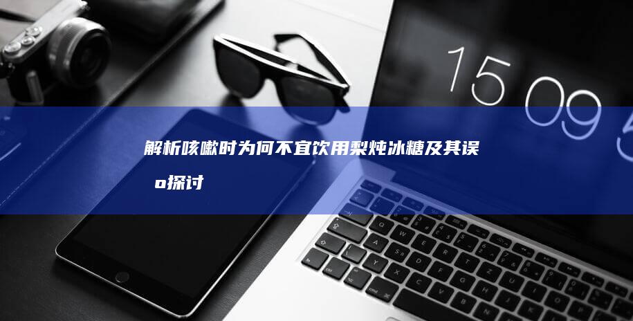 解析咳嗽时为何不宜饮用梨炖冰糖及其误区探讨